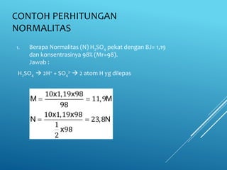 CONTOH PERHITUNGAN
NORMALITAS
1. Berapa Normalitas (N) H2SO4 pekat dengan BJ= 1,19
dan konsentrasinya 98% (Mr=98).
Jawab :
H2SO4  2H+ + SO4
2-  2 atom H yg dilepas
x , x
M , M
x , x
N , N
x
 
 
10 1 19 98
11 9
98
10 1 19 98
23 8
1
98
2
 