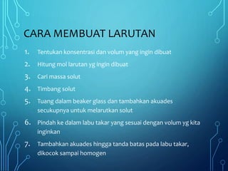 CARA MEMBUAT LARUTAN
1. Tentukan konsentrasi dan volum yang ingin dibuat
2. Hitung mol larutan yg ingin dibuat
3. Cari massa solut
4. Timbang solut
5. Tuang dalam beaker glass dan tambahkan akuades
secukupnya untuk melarutkan solut
6. Pindah ke dalam labu takar yang sesuai dengan volum yg kita
inginkan
7. Tambahkan akuades hingga tanda batas pada labu takar,
dikocok sampai homogen
 