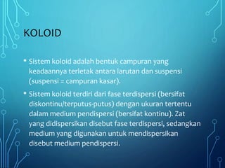 KOLOID
• Sistem koloid adalah bentuk campuran yang
keadaannya terletak antara larutan dan suspensi
(suspensi = campuran kasar).
• Sistem koloid terdiri dari fase terdispersi (bersifat
diskontinu/terputus-putus) dengan ukuran tertentu
dalam medium pendispersi (bersifat kontinu). Zat
yang didispersikan disebut fase terdispersi, sedangkan
medium yang digunakan untuk mendispersikan
disebut medium pendispersi.
 