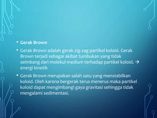 • Gerak Brown
• Gerak Brown adalah gerak zig-zag partikel koloid. Gerak
Brown terjadi sebagai akibat tumbukan yang tidak
seimbang dari molekul medium terhadap partikel koloid. 
energi kinetik
• Gerak Brown merupakan salah satu yang menstabilkan
koloid. Oleh karena bergerak terus menerus maka partikel
koloid dapat mengimbangi gaya gravitasi sehingga tidak
mengalami sedimentasi.
 