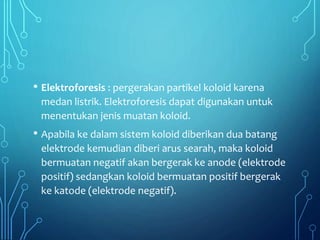 • Elektroforesis : pergerakan partikel koloid karena
medan listrik. Elektroforesis dapat digunakan untuk
menentukan jenis muatan koloid.
• Apabila ke dalam sistem koloid diberikan dua batang
elektrode kemudian diberi arus searah, maka koloid
bermuatan negatif akan bergerak ke anode (elektrode
positif) sedangkan koloid bermuatan positif bergerak
ke katode (elektrode negatif).
 
