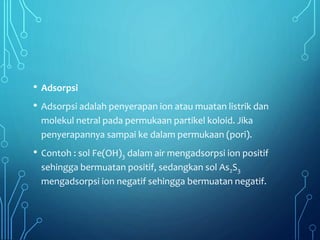 • Adsorpsi
• Adsorpsi adalah penyerapan ion atau muatan listrik dan
molekul netral pada permukaan partikel koloid. Jika
penyerapannya sampai ke dalam permukaan (pori).
• Contoh : sol Fe(OH)3 dalam air mengadsorpsi ion positif
sehingga bermuatan positif, sedangkan sol As2S3
mengadsorpsi ion negatif sehingga bermuatan negatif.
 