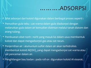 ……….ADSORPSI
• Sifat adsorpsi dari koloid digunakan dalam berbagai proses seperti :
• Pemutihan gula tebu : zat warna dalam gula diadsorpsi dengan
melarutkan gula dalam air kemudian dialirkan melalui tanah diatom dan
arang tulang.
• Pembuatan obat norit : norit yang masuk ke dalam usus membentuk
koloid dan dapat mengadsorpsi gas atau zat racun.
• Penjernihan air : alumunium sulfat dalam air akan terhidrolisis
membentuk koloid Al(OH)3 yang dapat mengadsorpsi zat warna atau
zat pencemar dalam air.
• Penghilangan bau badan : pada roll-on digunakan koloid Al-stearat.
 