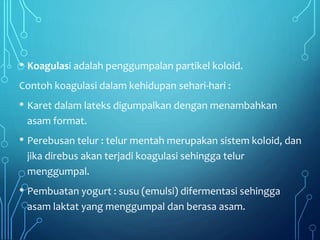 • Koagulasi adalah penggumpalan partikel koloid.
Contoh koagulasi dalam kehidupan sehari-hari :
• Karet dalam lateks digumpalkan dengan menambahkan
asam format.
• Perebusan telur : telur mentah merupakan sistem koloid, dan
jika direbus akan terjadi koagulasi sehingga telur
menggumpal.
• Pembuatan yogurt : susu (emulsi) difermentasi sehingga
asam laktat yang menggumpal dan berasa asam.
 