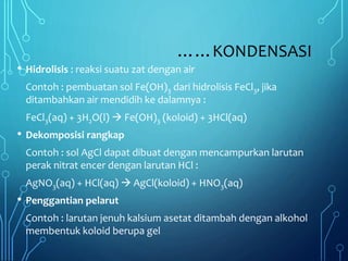 ……KONDENSASI
• Hidrolisis : reaksi suatu zat dengan air
Contoh : pembuatan sol Fe(OH)3 dari hidrolisis FeCl3, jika
ditambahkan air mendidih ke dalamnya :
FeCl3(aq) + 3H2O(l)  Fe(OH)3 (koloid) + 3HCl(aq)
• Dekomposisi rangkap
Contoh : sol AgCl dapat dibuat dengan mencampurkan larutan
perak nitrat encer dengan larutan HCl :
AgNO3(aq) + HCl(aq)  AgCl(koloid) + HNO3(aq)
• Penggantian pelarut
Contoh : larutan jenuh kalsium asetat ditambah dengan alkohol
membentuk koloid berupa gel
 