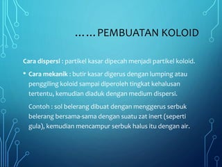 ……PEMBUATAN KOLOID
Cara dispersi : partikel kasar dipecah menjadi partikel koloid.
• Cara mekanik : butir kasar digerus dengan lumping atau
penggiling koloid sampai diperoleh tingkat kehalusan
tertentu, kemudian diaduk dengan medium dispersi.
Contoh : sol belerang dibuat dengan menggerus serbuk
belerang bersama-sama dengan suatu zat inert (seperti
gula), kemudian mencampur serbuk halus itu dengan air.
 