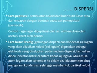…… DISPERSI
• Cara peptisasi : pembuatan koloid dari butir-butir kasar atau
dari endapan dengan bantuan suatu zat pemeptisasi
(pemecah).
Contoh : agar-agar dipeptisasi oleh air, nitroselulosa oleh
aseton, karet oleh bensin.
• Cara busur Bredig (gabungan dispersi dan kondensasi): logam
yang akan dijadikan koloid (sol logam) digunakan sebagai
elektrode yang dicelupkan pada medium dispersi, kemudian
diberi loncatan listrik di antara kedua ujungnya. Mula-mula
atom logam akan terlempar ke dalam air, lalu atom tersebut
mengalami kondensasi sehingga membentuk partikel koloid.
 