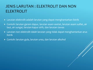 JENIS LARUTAN : ELEKTROLIT DAN NON
ELEKTROLIT
 Larutan elektrolit adalah larutan yang dapat menghantarkan listrik
 Contoh: larutan garam dapur, larutan asam asetat, larutan asam sulfat, air
laut, air sungai, larutan kapur sirih, dan larutan tawas
 Larutan non elektrolit dalah larutan yang tidak dapat menghantarkan arus
listrik
 Contoh: larutan gula, larutan urea, dan larutan alkohol
 
