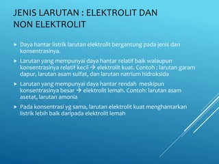JENIS LARUTAN : ELEKTROLIT DAN
NON ELEKTROLIT
 Daya hantar listrik larutan elektrolit bergantung pada jenis dan
konsentrasinya.
 Larutan yang mempunyai daya hantar relatif baik walaupun
konsentrasinya relatif kecil  elektrolit kuat. Contoh : larutan garam
dapur, larutan asam sulfat, dan larutan natrium hidroksida
 Larutan yang mempunyai daya hantar rendah meskipun
konsentrasinya besar  elektrolit lemah. Contoh: larutan asam
asetat, larutan amonia
 Pada konsentrasi yg sama, larutan elektrolit kuat menghantarkan
listrik lebih baik daripada elektrolit lemah
 