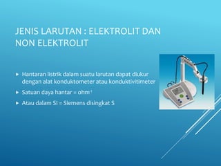 JENIS LARUTAN : ELEKTROLIT DAN
NON ELEKTROLIT
 Hantaran listrik dalam suatu larutan dapat diukur
dengan alat konduktometer atau konduktivitimeter
 Satuan daya hantar = ohm-1
 Atau dalam SI = Siemens disingkat S
 