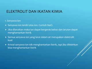 ELEKTROLIT DAN IKATAN KIMIA
1. Senyawa ion
 Senyawa ion terdiri atas ion. Contoh NaCl.
 Jika dilarutkan maka ion dapat bergerak bebas dan larutan dapat
menghantarkan listrik
 Semua senyawa ion yang larut dalam air merupakan elektrolit
kuat
 Kristal senyawa ion tdk menghantarkan listrik, tapi jika dilelehkan
bisa menghantarkan listrik
 