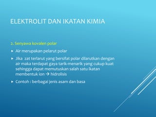 ELEKTROLIT DAN IKATAN KIMIA
2. Senyawa kovalen polar
 Air merupakan pelarut polar
 Jika zat terlarut yang bersifat polar dilarutkan dengan
air maka terdapat gaya tarik-menarik yang cukup kuat
sehingga dapat memutuskan salah satu ikatan
membentuk ion  hidrolisis
 Contoh : berbagai jenis asam dan basa
 