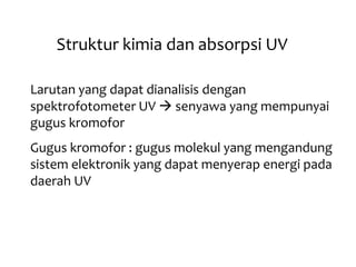 Struktur kimia dan absorpsi UV
Larutan yang dapat dianalisis dengan
spektrofotometer UV  senyawa yang mempunyai
gugus kromofor
Gugus kromofor : gugus molekul yang mengandung
sistem elektronik yang dapat menyerap energi pada
daerah UV
 