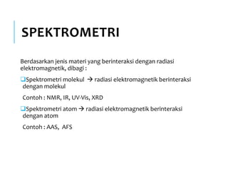 SPEKTROMETRI
Berdasarkan jenis materi yang berinteraksi dengan radiasi
elektromagnetik, dibagi :
Spektrometri molekul  radiasi elektromagnetik berinteraksi
dengan molekul
Contoh : NMR, IR, UV-Vis, XRD
Spektrometri atom  radiasi elektromagnetik berinteraksi
dengan atom
Contoh : AAS, AFS
 