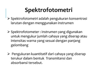 Spektrofotometri
 Spektrofotometri adalah pengukuran konsentrasi
larutan dengan menggunakan instrumen
 Spektrofotometer : instrumen yang digunakan
untuk mengukur jumlah cahaya yang diserap atau
intensitas warna yang sesuai dengan panjang
gelombang
 Pengukuran kuantitatif dari cahaya yang diserap
terukur dalam bentuk Transmitansi dan
absorbansi tersebut.
 