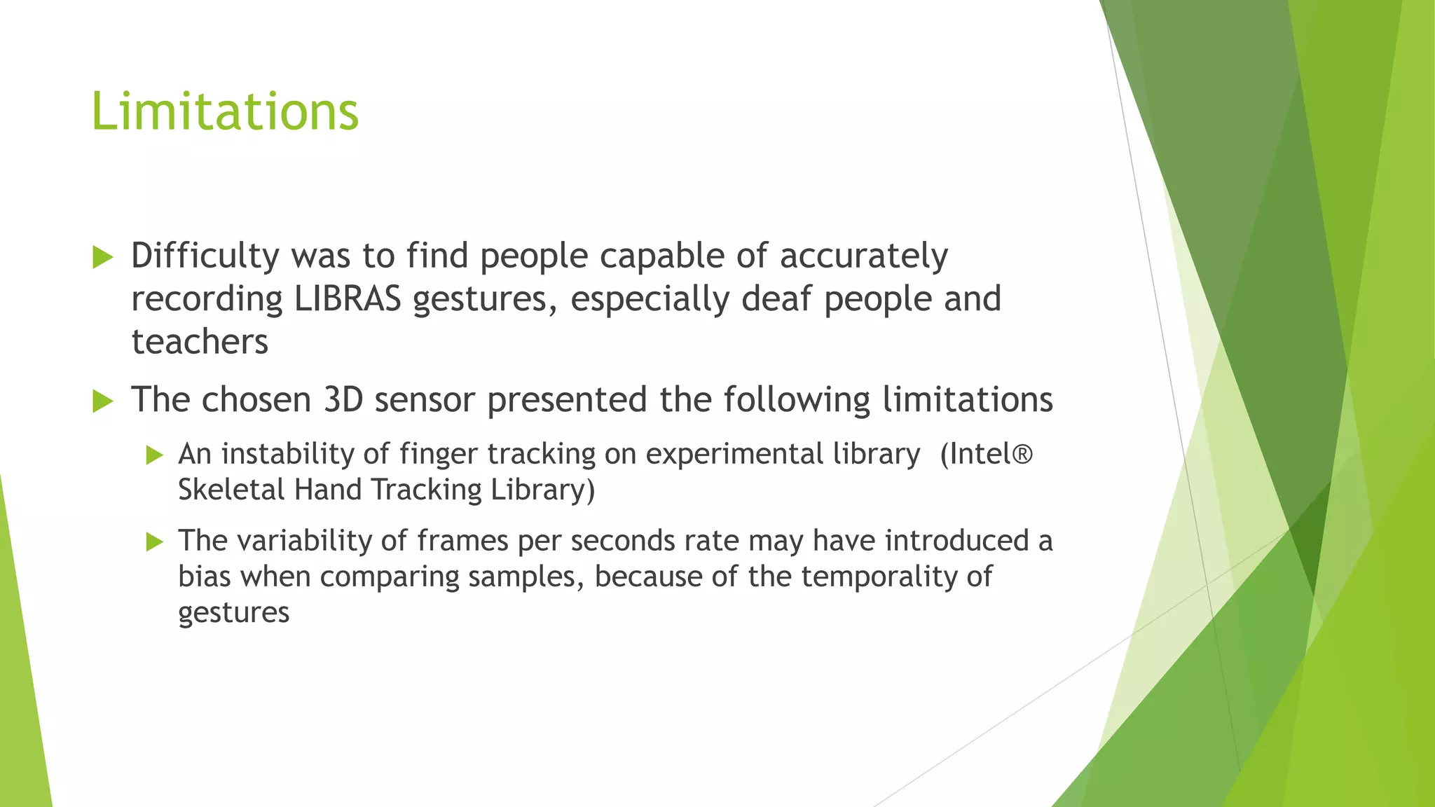 Limitations 
 Difficulty was to find people capable of accurately 
recording LIBRAS gestures, especially deaf people and 
teachers 
 The chosen 3D sensor presented the following limitations 
 An instability of finger tracking on experimental library (Intel® 
Skeletal Hand Tracking Library) 
 The variability of frames per seconds rate may have introduced a 
bias when comparing samples, because of the temporality of 
gestures 
 