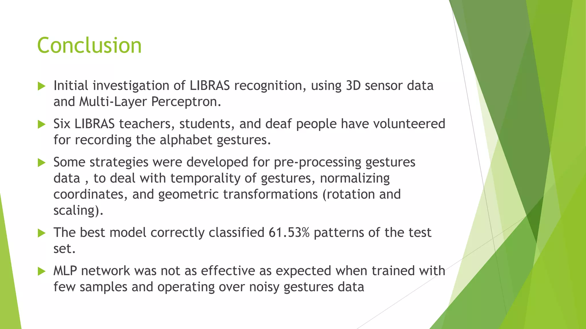 Conclusion 
 Initial investigation of LIBRAS recognition, using 3D sensor data 
and Multi-Layer Perceptron. 
 Six LIBRAS teachers, students, and deaf people have volunteered 
for recording the alphabet gestures. 
 Some strategies were developed for pre-processing gestures 
data , to deal with temporality of gestures, normalizing 
coordinates, and geometric transformations (rotation and 
scaling). 
 The best model correctly classified 61.53% patterns of the test 
set. 
 MLP network was not as effective as expected when trained with 
few samples and operating over noisy gestures data 
 