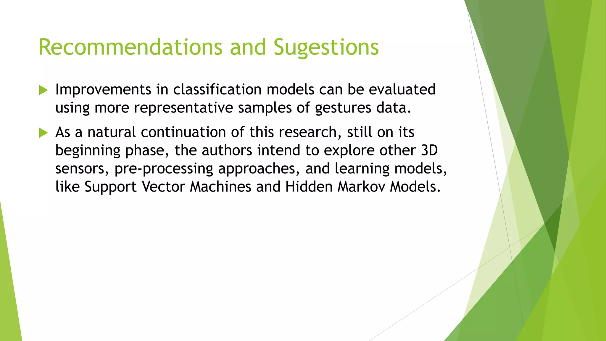 Recommendations and Sugestions 
 Improvements in classification models can be evaluated 
using more representative samples of gestures data. 
 As a natural continuation of this research, still on its 
beginning phase, the authors intend to explore other 3D 
sensors, pre-processing approaches, and learning models, 
like Support Vector Machines and Hidden Markov Models. 
 