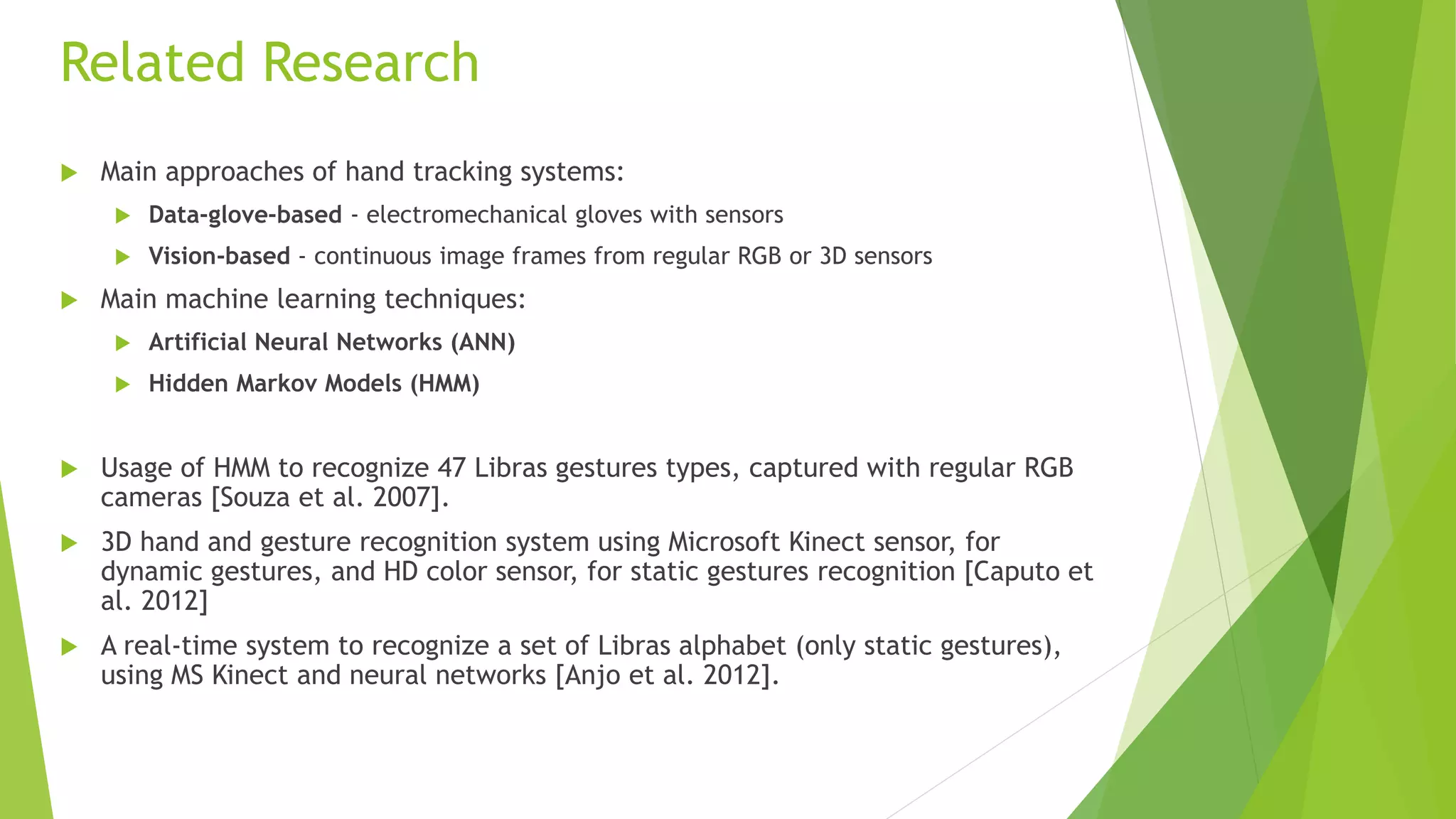 Related Research 
 Main approaches of hand tracking systems: 
 Data-glove-based - electromechanical gloves with sensors 
 Vision-based - continuous image frames from regular RGB or 3D sensors 
 Main machine learning techniques: 
 Artificial Neural Networks (ANN) 
 Hidden Markov Models (HMM) 
 Usage of HMM to recognize 47 Libras gestures types, captured with regular RGB 
cameras [Souza et al. 2007]. 
 3D hand and gesture recognition system using Microsoft Kinect sensor, for 
dynamic gestures, and HD color sensor, for static gestures recognition [Caputo et 
al. 2012] 
 A real-time system to recognize a set of Libras alphabet (only static gestures), 
using MS Kinect and neural networks [Anjo et al. 2012]. 
 