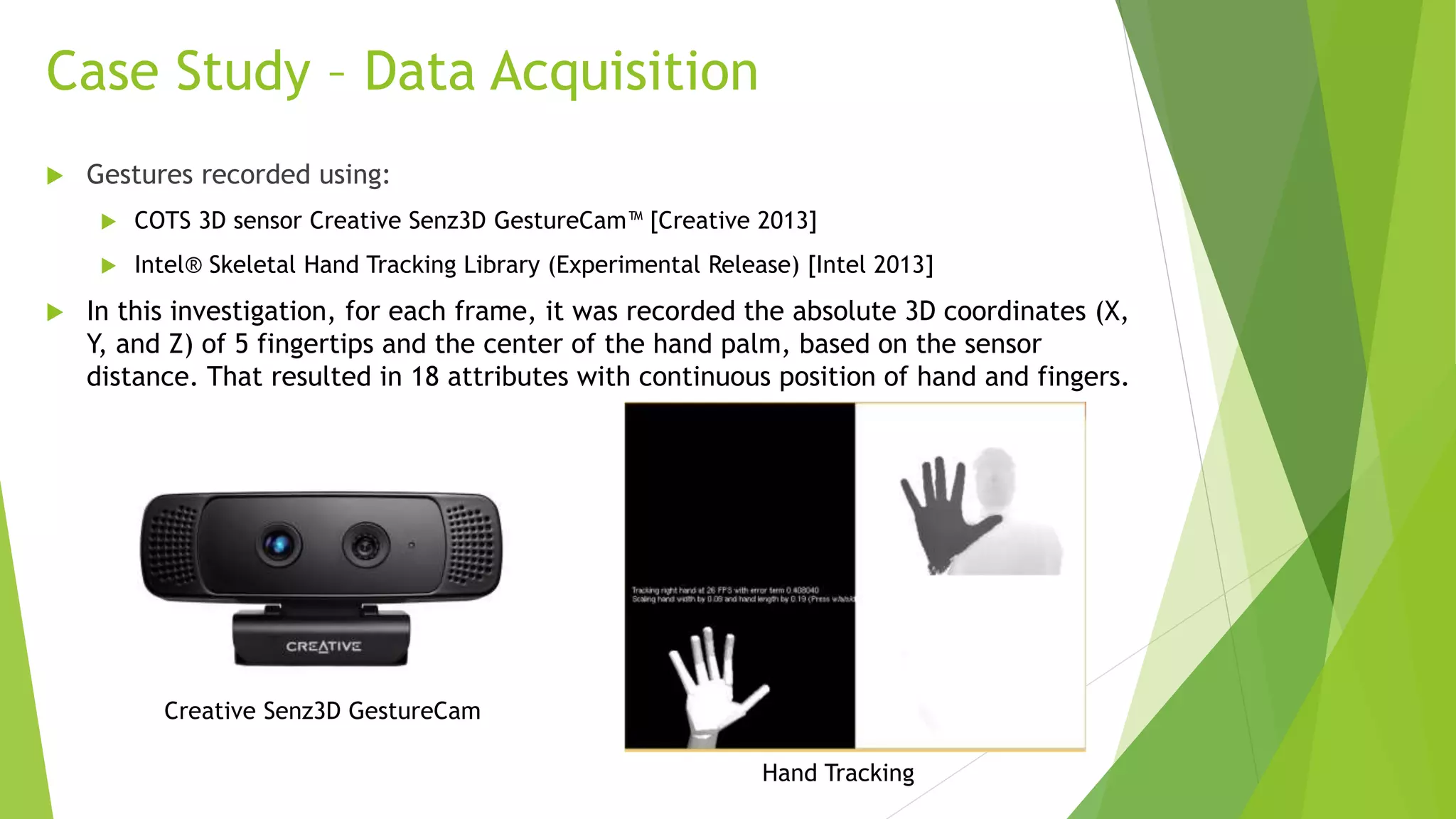 Case Study – Data Acquisition 
 Gestures recorded using: 
 COTS 3D sensor Creative Senz3D GestureCam™ [Creative 2013] 
 Intel® Skeletal Hand Tracking Library (Experimental Release) [Intel 2013] 
 In this investigation, for each frame, it was recorded the absolute 3D coordinates (X, 
Y, and Z) of 5 fingertips and the center of the hand palm, based on the sensor 
distance. That resulted in 18 attributes with continuous position of hand and fingers. 
Creative Senz3D GestureCam 
Hand Tracking 
 