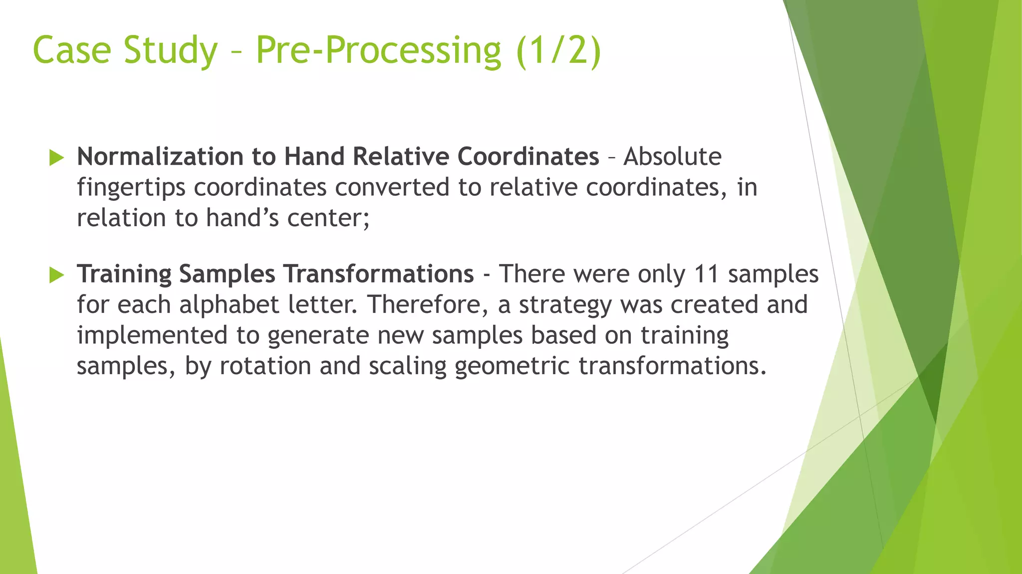 Case Study – Pre-Processing (1/2) 
 Normalization to Hand Relative Coordinates – Absolute 
fingertips coordinates converted to relative coordinates, in 
relation to hand’s center; 
 Training Samples Transformations - There were only 11 samples 
for each alphabet letter. Therefore, a strategy was created and 
implemented to generate new samples based on training 
samples, by rotation and scaling geometric transformations. 
 