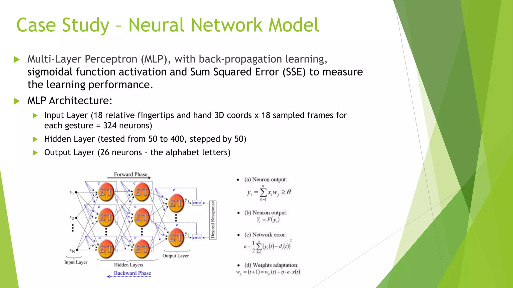 Case Study – Neural Network Model 
 Multi-Layer Perceptron (MLP), with back-propagation learning, 
sigmoidal function activation and Sum Squared Error (SSE) to measure 
the learning performance. 
 MLP Architecture: 
 Input Layer (18 relative fingertips and hand 3D coords x 18 sampled frames for 
each gesture = 324 neurons) 
 Hidden Layer (tested from 50 to 400, stepped by 50) 
 Output Layer (26 neurons – the alphabet letters) 
 