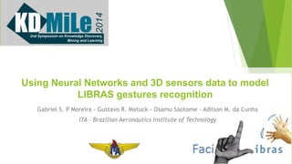 Using Neural Networks and 3D sensors data to model 
LIBRAS gestures recognition 
Gabriel S. P Moreira - Gustavo R. Matuck - Osamu Saotome - Adilson M. da Cunha 
ITA – Brazilian Aeronautics Institute of Technology 
 