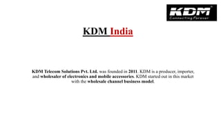 KDM Telecom Solutions Pvt. Ltd. was founded in 2011. KDM is a producer, importer,
and wholesaler of electronics and mobile accessories. KDM started out in this market
with the wholesale channel business model.
KDM India
 