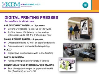 DIGITAL PRINTING PRESSES
for medium to short runs
LARGE FORMAT DIGITAL ~ 10 presses
► Several UV flatbeds- 6 color up to 126” wide
► 2 of the fastest UV flatbeds on the market-
  with speeds up to 105 4’ x 8’ sheets per hour
SMALL FORMAT DIGITAL ~ 6 presses
► Offset quality up to 12”x18” on paper and plastic
► Print-on-demand and variable data printing
FLEXO
► Digital flexo web fed press with in-line finishing
DYE SUBLIMATION
► Fabric printing on a wide variety of textiles
CONTINUOUS TONE PHOTOGRAPHIC IMAGING
► True photographic output on paper and backlit
  film (Duratrans) up to 4’ x 10’
 