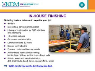 IN-HOUSE FINISHING
Finishing is done in house to expedite your job
► Bindery
► Die-cutting, conventional & digital
► Library of custom dies for POP, displays
  and packaging
► 10 sewing stations
► Grommets and wind slits
► Lamination up to 80” wide
► Die-cut vinyl lettering
► Frames, poster and banner stands
► All hardware needs and assembly:
  hooks, tape, Velcro, suction cups, dowel rods
► Plastic, wood and metal fabrication:
  drill, CNC route, bend, bevel, vacuum form, shear

     CLICK here to view our Die-Cut Display Idea Book
 