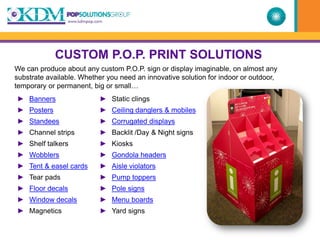 CUSTOM P.O.P. PRINT SOLUTIONS
We can produce about any custom P.O.P. sign or display imaginable, on almost any
substrate available. Whether you need an innovative solution for indoor or outdoor,
temporary or permanent, big or small…
► Banners                 ► Static clings
► Posters                 ► Ceiling danglers & mobiles
► Standees                ► Corrugated displays
► Channel strips          ► Backlit /Day & Night signs
► Shelf talkers           ► Kiosks
► Wobblers                ► Gondola headers
► Tent & easel cards      ► Aisle violators
► Tear pads               ► Pump toppers
► Floor decals            ► Pole signs
► Window decals           ► Menu boards
► Magnetics               ► Yard signs
 