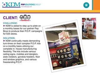 CLIENT:
CHALLENGE:
► KDM is asked to step up to plate on
a monthly bases for our partner Pep
Boys to produce their P.O.P. campaigns
for 635 stores.
SOLUTION:
► KDM continually meets demanding
turn-times on their complex P.O.P. kits
on a monthly basis utilizing our
complete in- house manufacturing
flexibility. The kits include various
ceiling signs, mobiles and danglers,
aisle violators, gondola headers, floor
and window graphics, and various
freestanding P.O.P.
 