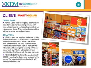 CLIENT:
CHALLENGE:
► Family Dollar was undergoing a completely
new storewide merchandising offering with
new categories and end caps to promote lower
value priced items. The over-haul required the
roll-out of a new store plan-o-gram.

SOLUTION:
► KDM took on our greatest challenge to date
that required the coordination and expertise of
three of our divisions/locations. We printed
over 200 elements per 484 store locations.
Then our Retail division went to work on the
intricate heat bending and finishing of the end
caps, while our Plastic fabrication division
provided the finishing on all the aisle markers.
► KDM kitted all the elements, approximately
99,000 including hardware, and shipped to the
stores. We coordinated the roll-out with a 3rd
party installation crew.
 