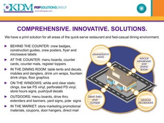 COMPREHENSIVE. INNOVATIVE. SOLUTIONS.
We have a print solution for all areas of the quick-serve restaurant and fast-casual dining environment.

► BEHIND THE COUNTER: crew badges,
  construction guides, crew posters, fryer and
  microwave labels
► AT THE COUNTER: menu boards, counter
  cards, counter mats, register toppers
► IN THE DINING ROOM: table tents and decals,
  mobiles and danglers, drink urn wraps, fountain
  drink chips, floor graphics
► ON THE WINDOWS: white and clear static
  clings, low tak PS vinyl, perforated PS vinyl,
  store hours signs, push/pull decals
► OUTDOORS: menu boards, drive thru
  extenders and banners, yard signs, pole signs
► IN THE MARKET: store marketing promotional
  materials, coupons, door hangers, direct mail
 