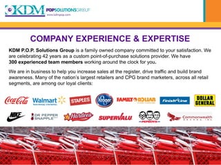 COMPANY EXPERIENCE & EXPERTISE
KDM P.O.P. Solutions Group is a family owned company committed to your satisfaction. We
are celebrating 42 years as a custom point-of-purchase solutions provider. We have
300 experienced team members working around the clock for you.
We are in business to help you increase sales at the register, drive traffic and build brand
awareness. Many of the nation’s largest retailers and CPG brand marketers, across all retail
segments, are among our loyal clients:
 