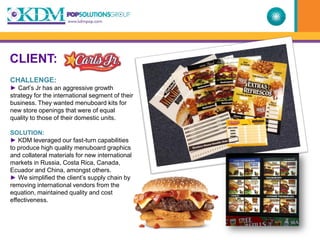 CLIENT:
CHALLENGE:
► Carl’s Jr has an aggressive growth
strategy for the international segment of their
business. They wanted menuboard kits for
new store openings that were of equal
quality to those of their domestic units.

SOLUTION:
► KDM leveraged our fast-turn capabilities
to produce high quality menuboard graphics
and collateral materials for new international
markets in Russia, Costa Rica, Canada,
Ecuador and China, amongst others.
► We simplified the client’s supply chain by
removing international vendors from the
equation, maintained quality and cost
effectiveness.
 