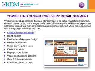 COMPELLING DESIGN FOR EVERY RETAIL SEGMENT
Whether you need an engaging display, a store remodel or an entire new retail environment,
all details of your project are managed under one roof by an experienced team of experts. We
will meet or exceed your marketing goals by creating an environment where the consumer will
want to stay longer and visit more often.
► Creative concept and design
► Brand creation
► Environmental & graphic design
► Design development
► Space planning, floor plans
► Production details
► Displays, store fixtures
► Visual merchandising solutions
► Color & finishing materials
► Exterior storefront concept
 
