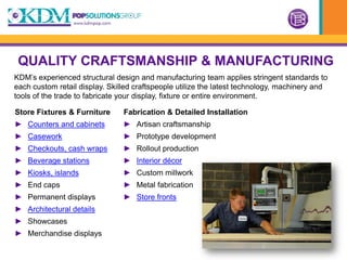 QUALITY CRAFTSMANSHIP & MANUFACTURING
KDM’s experienced structural design and manufacturing team applies stringent standards to
each custom retail display. Skilled craftspeople utilize the latest technology, machinery and
tools of the trade to fabricate your display, fixture or entire environment.

Store Fixtures & Furniture      Fabrication & Detailed Installation
► Counters and cabinets         ► Artisan craftsmanship
► Casework                      ► Prototype development
► Checkouts, cash wraps         ► Rollout production
► Beverage stations             ► Interior décor
► Kiosks, islands               ► Custom millwork
► End caps                      ► Metal fabrication
► Permanent displays            ► Store fronts
► Architectural details
► Showcases
► Merchandise displays
 