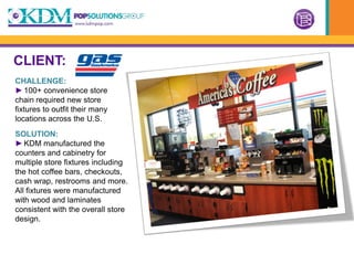 CLIENT:
CHALLENGE:
► 100+ convenience store
chain required new store
fixtures to outfit their many
locations across the U.S.
SOLUTION:
► KDM manufactured the
counters and cabinetry for
multiple store fixtures including
the hot coffee bars, checkouts,
cash wrap, restrooms and more.
All fixtures were manufactured
with wood and laminates
consistent with the overall store
design.
 