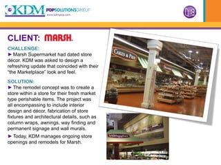 CLIENT:
CHALLENGE:
► Marsh Supermarket had dated store
décor. KDM was asked to design a
refreshing update that coincided with their
“the Marketplace” look and feel.
SOLUTION:
► The remodel concept was to create a
store within a store for their fresh market
type perishable items. The project was
all encompassing to include interior
design and décor, fabrication of store
fixtures and architectural details, such as
column wraps, awnings, way finding and
permanent signage and wall murals.
► Today, KDM manages ongoing store
openings and remodels for Marsh.
 