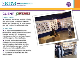 CLIENT:
CHALLENGE:
► Deveroes is a retailer of urban clothing
and hip hop gear. KDM was asked to
design and manufacture all store fixtures
and wall systems for all departments.

SOLUTION:
► To support this retailer with their
conservative banner implementation and
manage budgets, 1-5 stores were
manufactured at a time and warehoused
until the required ship/install date.
► Working directly with Deveroes
installation company, KDM ensured
proper installation by holding a review
with the installation company prior to
shipping and attended all installs.
► KDM is now the single-source provider
for fixtures for all Deveroes new and
retrofit stores.
 