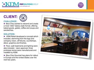 CLIENT:
CHALLENGE:
► Blue Chip wanted to rebrand and create
a more “elite” bakery style format, offering
baked goods, gelato, coffee and soups and
sandwiches.

SOLUTION:
► KDM Retail developed a concept which
included, stemming from the logo and
company vision, all fixtures, countertops,
décor, graphics and finishes.
► Floor, wall treatments and lighting were
also included. Upon approval, three
prototype stores were manufactured and
installed by KDM.
► Blue Chip Gourmet has plans for rollout
in Europe and the United States over the
next two years.
 