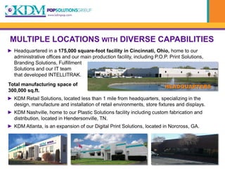 MULTIPLE LOCATIONS WITH DIVERSE CAPABILITIES
► Headquartered in a 175,000 square-foot facility in Cincinnati, Ohio, home to our
  administrative offices and our main production facility, including P.O.P. Print Solutions,
  Branding Solutions, Fulfillment
  Solutions and our IT team
  that developed INTELLITRAK.
Total manufacturing space of                                             HEADQUARTERS
300,000 sq.ft.
► KDM Retail Solutions, located less than 1 mile from headquarters, specializing in the
  design, manufacture and installation of retail environments, store fixtures and displays.
► KDM Nashville, home to our Plastic Solutions facility including custom fabrication and
  distribution, located in Hendersonville, TN.
► KDM Atlanta, is an expansion of our Digital Print Solutions, located in Norcross, GA.
 