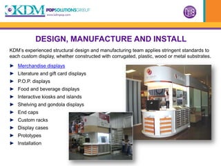 DESIGN, MANUFACTURE AND INSTALL
KDM’s experienced structural design and manufacturing team applies stringent standards to
each custom display, whether constructed with corrugated, plastic, wood or metal substrates.
► Merchandise displays
► Literature and gift card displays
► P.O.P. displays
► Food and beverage displays
► Interactive kiosks and islands
► Shelving and gondola displays
► End caps
► Custom racks
► Display cases
► Prototypes
► Installation
 