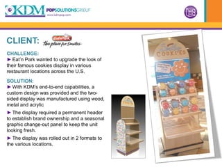 CLIENT:
CHALLENGE:
► Eat’n Park wanted to upgrade the look of
their famous cookies display in various
restaurant locations across the U.S.
SOLUTION:
► With KDM’s end-to-end capabilities, a
custom design was provided and the two-
sided display was manufactured using wood,
metal and acrylic
► The display required a permanent header
to establish brand ownership and a seasonal
graphic change-out panel to keep the unit
looking fresh.
► The display was rolled out in 2 formats to
the various locations.
 