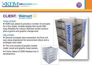 CLIENT:
CHALLENGE:
► KDM was asked to provide a number of concepts
for a four-sided, durable display that would offer
easy flexibility for various Walmart vendor product
plan-o-grams and graphic change-outs.
SOLUTION:
► Several concepts were presented, the final unit
was value-engineered for economical rollout and a
prototype was made.
► The unit consists of powder-coated
metal, wood and graphic insert panels.
► Future rollout of 2500 displays are in
development.
 