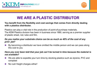 WE ARE A PLASTIC DISTRIBUTOR
You benefit from the flexibility and cost savings that comes from directly dealing
with a plastics distributor.
Plastics can play a vital role in the production of point-of-purchase materials.
The KDM Plastics division has been in business since 1980, serving as a premier supplier
of plastic sheet, rod, tube and film.
Do you realize your substrate choice can be as much as 40% of the cost of any
print job?
► By becoming a distributor we have omitted the middle person and we can pass along
  this cost to you
Have you ever been told that your job can’t be turned in time because the material is
not available?
► We are able to expedite your turn time by stocking plastics such as styrene, PVC and
  coroplast
► No rush freight charges either!
 