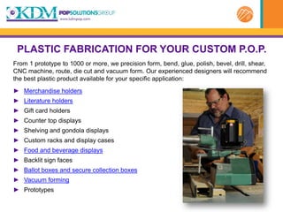 PLASTIC FABRICATION FOR YOUR CUSTOM P.O.P.
From 1 prototype to 1000 or more, we precision form, bend, glue, polish, bevel, drill, shear,
CNC machine, route, die cut and vacuum form. Our experienced designers will recommend
the best plastic product available for your specific application:
► Merchandise holders
► Literature holders
► Gift card holders
► Counter top displays
► Shelving and gondola displays
► Custom racks and display cases
► Food and beverage displays
► Backlit sign faces
► Ballot boxes and secure collection boxes
► Vacuum forming
► Prototypes
 