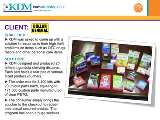 CLIENT:
CHALLENGE:
► KDM was asked to come up with a
solution in response to their high theft
problems on items such as OTC drugs,
razors and other personal care items.
SOLUTION:
► KDM designed and produced 20
different gondola shelving displays.
Each part holds a tear pad of various
sized product vouchers.
► The order was for 8,400 kits with
20 unique parts each, equating to
171,000 custom parts manufactured
of clear PETG.
► The consumer simply brings the
voucher to the checkout to redeem
their actual secured product. The
program has been a huge success.
 