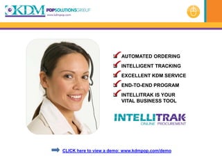  AUTOMATED ORDERING
                      INTELLIGENT TRACKING
                      EXCELLENT KDM SERVICE
                      END-TO-END PROGRAM
                      INTELLITRAK IS YOUR
                       VITAL BUSINESS TOOL




CLICK here to view a demo: www.kdmpop.com/demo
 
